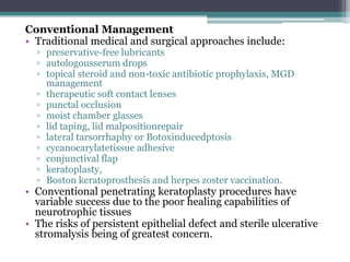 Conventional Management
• Traditional medical and surgical approaches include:
  ▫ preservative-free lubricants
  ▫ autologousserum drops
  ▫ topical steroid and non-toxic antibiotic prophylaxis, MGD
    management
  ▫ therapeutic soft contact lenses
  ▫ punctal occlusion
  ▫ moist chamber glasses
  ▫ lid taping, lid malpositionrepair
  ▫ lateral tarsorrhaphy or Botoxinducedptosis
  ▫ cycanocarylatetissue adhesive
  ▫ conjunctival flap
  ▫ keratoplasty,
  ▫ Boston keratoprosthesis and herpes zoster vaccination.
• Conventional penetrating keratoplasty procedures have
  variable success due to the poor healing capabilities of
  neurotrophic tissues
• The risks of persistent epithelial defect and sterile ulcerative
  stromalysis being of greatest concern.
 