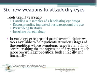 Six new weapons to attack dry eyes
 Tools used 5 years ago:
   ▫   Handing out samples of a lubricating eye drops
   ▫   Recommending increased hygiene around the eye
   ▫   Prescribing Restasis
   ▫   Inserting punctalplugs

 • In 2012, eye care practitioners have multiple new
   tools available to help patients at various stages of
   the condition whose symptoms range from mild to
   severe, making the management of dry eyes a much
   more rewarding proposition, both clinically and
   financially
 