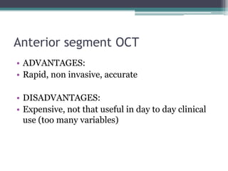 Anterior segment OCT
• ADVANTAGES:
• Rapid, non invasive, accurate

• DISADVANTAGES:
• Expensive, not that useful in day to day clinical
  use (too many variables)
 