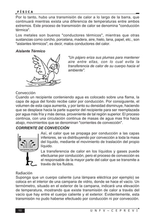 102 U N F V – C E P R E V I
F Í S I C A
Por lo tanto, hubo una transmisión de calor a lo largo de la barra, que
continuará mientras exista una diferencia de temperaturas entre ambos
extremos. Este proceso de transmisión de calor se denomina conducción
térmica.
Los metales son buenos conductores térmicos, mientras que otras
sustancias como corcho, porcelana, madera, aire, hielo, lana, papel, etc., son
aislantes térmicos, es decir, malos conductores del calor.
Aislante Térmico
Un pájaro eriza sus plumas para mantener
aire entre ellas, con lo cual evita la
transferencia de calor de su cuerpo hacia el
ambiente.
Convección
Cuando un recipiente conteniendo agua es colocado sobre una flama, la
capa de agua del fondo recibe calor por conducción. Por consiguiente, el
volumen de esta capa aumenta, y por tanto su densidad disminuye, haciendo
que se desplace hacia la parte superior del recipiente para ser reemplazada
por agua más fría y más densa, proveniente de tal región superior. El proceso
continúa, con una circulación continua de masas de agua mas fría hacia
abajo, movimientos que se denominan corrientes de convección.
CORRIENTE DE CONVECCIÓN
Así, el calor que se propaga por conducción a las capas
inferiores, se va distribuyendo por convección a toda la masa
del líquido, mediante el movimiento de traslación del propio
líquido.
La transferencia de calor en los líquidos y gases puede
efectuarse por conducción, pero el proceso de convección es
el responsable de la mayor parte del calor que se transmite a
través de los fluidos.
Radiación
Suponga que un cuerpo caliente (una lámpara eléctrica por ejemplo) se
coloca en el interior de una campana de vidrio, donde se hace el vacío. Un
termómetro, situado en el exterior de la campana, indicará una elevación
de temperatura, mostrando que existe transmisión de calor a través del
vacío que hay entre el cuerpo caliente y el exterior. Evidentemente, esta
transmisión no pudo haberse efectuado por conducción ni por convección.
 