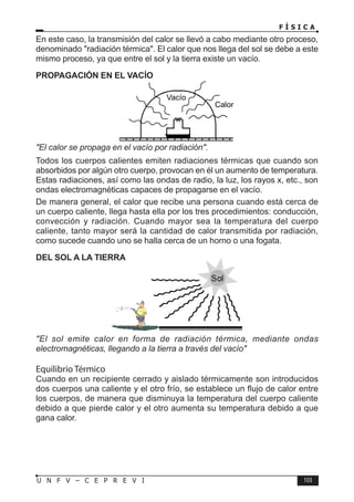 F Í S I C A
103
U N F V – C E P R E V I
En este caso, la transmisión del calor se llevó a cabo mediante otro proceso,
denominado radiación térmica. El calor que nos llega del sol se debe a este
mismo proceso, ya que entre el sol y la tierra existe un vacío.
PROPAGACIÓN EN EL VACÍO
El calor se propaga en el vacío por radiación.
Todos los cuerpos calientes emiten radiaciones térmicas que cuando son
absorbidos por algún otro cuerpo, provocan en él un aumento de temperatura.
Estas radiaciones, así como las ondas de radio, la luz, los rayos x, etc., son
ondas electromagnéticas capaces de propagarse en el vacío.
De manera general, el calor que recibe una persona cuando está cerca de
un cuerpo caliente, llega hasta ella por los tres procedimientos: conducción,
convección y radiación. Cuando mayor sea la temperatura del cuerpo
caliente, tanto mayor será la cantidad de calor transmitida por radiación,
como sucede cuando uno se halla cerca de un horno o una fogata.
DEL SOL A LA TIERRA
El sol emite calor en forma de radiación térmica, mediante ondas
electromagnéticas, llegando a la tierra a través del vacío
Equilibrio Térmico
Cuando en un recipiente cerrado y aislado térmicamente son introducidos
dos cuerpos una caliente y el otro frío, se establece un flujo de calor entre
los cuerpos, de manera que disminuya la temperatura del cuerpo caliente
debido a que pierde calor y el otro aumenta su temperatura debido a que
gana calor.
Vacío
Calor
 