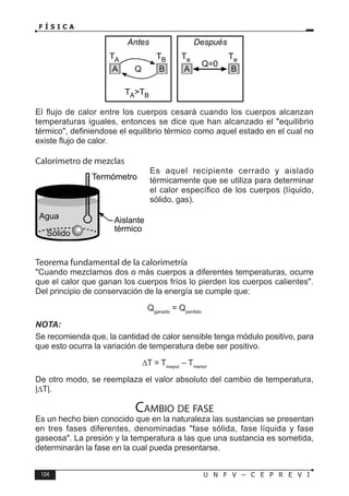 104 U N F V – C E P R E V I
F Í S I C A
El flujo de calor entre los cuerpos cesará cuando los cuerpos alcanzan
temperaturas iguales, entonces se dice que han alcanzado el equilibrio
térmico, definiendose el equilibrio térmico como aquel estado en el cual no
existe flujo de calor.
Calorímetro de mezclas
Es aquel recipiente cerrado y aislado
térmicamente que se utiliza para determinar
el calor específico de los cuerpos (líquido,
sólido, gas).
Teorema fundamental de la calorimetría
Cuando mezclamos dos o más cuerpos a diferentes temperaturas, ocurre
que el calor que ganan los cuerpos fríos lo pierden los cuerpos calientes.
Del principio de conservación de la energía se cumple que:
Qganado
= Qperdido
NOTA:
Se recomienda que, la cantidad de calor sensible tenga módulo positivo, para
que esto ocurra la variación de temperatura debe ser positivo.
∆T = Tmayor
– Tmenor
De otro modo, se reemplaza el valor absoluto del cambio de temperatura,
|∆T|.
Cambio de fase
Es un hecho bien conocido que en la naturaleza las sustancias se presentan
en tres fases diferentes, denominadas fase sólida, fase líquida y fase
gaseosa. La presión y la temperatura a las que una sustancia es sometida,
determinarán la fase en la cual pueda presentarse.
TA TB
Q
TATB
Antes
Te Te
Q=0
Después
A B A B
Agua
Termómetro
Sólido
Aislante
térmico
 