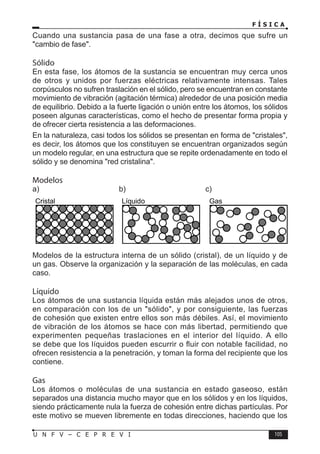 F Í S I C A
105
U N F V – C E P R E V I
Cristal Líquido Gas
a) b) c)
Modelos de la estructura interna de un sólido (cristal), de un líquido y de
un gas. Observe la organización y la separación de las moléculas, en cada
caso.
Líquido
Los átomos de una sustancia líquida están más alejados unos de otros,
en comparación con los de un sólido, y por consiguiente, las fuerzas
de cohesión que existen entre ellos son más débiles. Así, el movimiento
de vibración de los átomos se hace con más libertad, permitiendo que
experimenten pequeñas traslaciones en el interior del líquido. A ello
se debe que los líquidos pueden escurrir o fluir con notable facilidad, no
ofrecen resistencia a la penetración, y toman la forma del recipiente que los
contiene.
Gas
Los átomos o moléculas de una sustancia en estado gaseoso, están
separados una distancia mucho mayor que en los sólidos y en los líquidos,
siendo prácticamente nula la fuerza de cohesión entre dichas partículas. Por
este motivo se mueven libremente en todas direcciones, haciendo que los
Cuando una sustancia pasa de una fase a otra, decimos que sufre un
cambio de fase.
Sólido
En esta fase, los átomos de la sustancia se encuentran muy cerca unos
de otros y unidos por fuerzas eléctricas relativamente intensas. Tales
corpúsculos no sufren traslación en el sólido, pero se encuentran en constante
movimiento de vibración (agitación térmica) alrededor de una posición media
de equilibrio. Debido a la fuerte ligación o unión entre los átomos, los sólidos
poseen algunas características, como el hecho de presentar forma propia y
de ofrecer cierta resistencia a las deformaciones.
En la naturaleza, casi todos los sólidos se presentan en forma de cristales,
es decir, los átomos que los constituyen se encuentran organizados según
un modelo regular, en una estructura que se repite ordenadamente en todo el
sólido y se denomina red cristalina.
Modelos
 