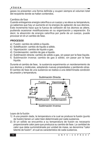 106 U N F V – C E P R E V I
F Í S I C A
gases no presenten una forma definida y ocupen siempre el volumen total
del recipiente donde se hallan contenidos.
Cambios de fase
Cuando entregamos energía calorífica a un cuerpo y se eleva su temperatura,
ya sabemos que hay un aumento en la energía de agitación de sus átomos.
Este incremento hace que la fuerza de cohesión de los átomos se altere,
pudiendo ocasionar modificaciones en su organización y separación. Es
decir, la absorción de energía calorífica por parte de un cuerpo, puede
provocar en él un cambio de fase.
PROCESOS:
a) Fusión: cambio de sólido a líquido.
b) Solidificación: cambio de líquido a sólido.
c) Vaporización: cambio de líquido a gas.
d) Condensación: cambio de gas a líquido.
e) Sublimación directa: cambio de sólido a gas, sin pasar por la fase líquida.
f) Sublimación inversa: cambio de gas a sólido, sin pasar por la fase
líquida.
Durante el cambio de fase, la sustancia experimenta un reordenamiento de
sus átomos y moléculas, adoptando nuevas propiedades y perdiendo otras.
El cambio de fase de una sustancia se realiza a una determinada condición
de presión y temperatura.
Fusión Vaporización
Solidificación Condensación
Sólido Gas
Sublimación Inversa
Sublimación Directa
Líquido
Leyes de la fusión
1) A una presión dada, la temperatura a la cual se produce la fusión (punto
de fusión) tienen un valor bien determinado por cada sustancia.
2) Si un sólido se encuentra a su temperatura de fusión es necesario
proporcionarle calor para que produzca su cambio de fase. La cantidad de
calor que debe suministrársele por unidad de masa, se denomina calor
latente de fusión, el cual es característico de cada sustancia.
 
