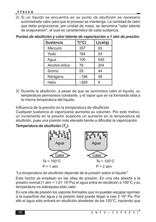 108 U N F V – C E P R E V I
F Í S I C A
2) Si un líquido se encuentra en su punto de ebullición es necesario
suministrarle calor para que el proceso se mantenga. La cantidad de calor
que debe proporcionar, por unidad de masa, se denomina calor latente
de evaporación, el cual es característico de cada sustancia.
Puntos de ebullición y calor latente de vaporización a 1 atm de presión.
Sustancia T(°C) L(cal/g)
Mercurio 357 65
Yodo 184 24
Agua 100 540
Alcohol etílico 78 204
Bromo 59 44
Nitrógeno –196 48
Helio –269 6
3) Durante la ebullición, a pesar de que se suministra calor el líquido, su
temperatura permanece constante, y el vapor que se va formando está a
la misma temperatura del líquido.
Influencia de la presión en la temperatura de ebullición
Cualquier sustancia al vaporizarse aumenta su volumen. Por este motivo,
un incremento en la presión ocasiona un aumento en la temperatura de
ebullición, pues una presión más elevada tiende a dificultar la vaporización.
Temperatura de ebullición (Te
):
			 Te = 100°C			 Te = 120°C
			 P = 1 atm			 P = 2 atm
La temperatura de ebullición depende de la presión sobre el líquido.
Este hecho se emplean en las ollas de presión. En una olla abierta a la
presión normal (1 atm = 1,01·105
Pa) el agua entra en ebullición a 100°C y su
temperatura no sobrepasa este valor.
En una olla de presión los vapores formados que no pueden escapar oprimen
a la superficie del agua y la presión total puede llegar a casi 2·105
Pa. Por
ello el agua sólo entrará en ebullición alrededor de los 120°C, haciendo que
Agua Agua
Calor Calor
 