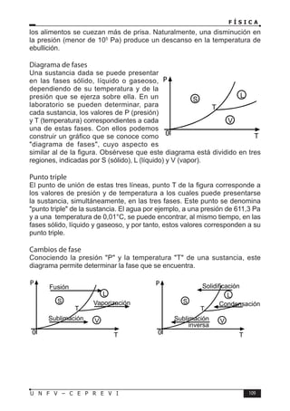 F Í S I C A
109
U N F V – C E P R E V I
los alimentos se cuezan más de prisa. Naturalmente, una disminución en
la presión (menor de 105
Pa) produce un descanso en la temperatura de
ebullición.
Diagrama de fases
Una sustancia dada se puede presentar
en las fases sólido, líquido o gaseoso,
dependiendo de su temperatura y de la
presión que se ejerza sobre ella. En un
laboratorio se pueden determinar, para
cada sustancia, los valores de P (presión)
y T (temperatura) correspondientes a cada
una de estas fases. Con ellos podemos
construir un gráfico que se conoce como
diagrama de fases, cuyo aspecto es
similar al de la figura. Obsérvese que este diagrama está dividido en tres
regiones, indicadas por S (sólido), L (líquido) y V (vapor).
Punto triple
El punto de unión de estas tres líneas, punto T de la figura corresponde a
los valores de presión y de temperatura a los cuales puede presentarse
la sustancia, simultáneamente, en las tres fases. Este punto se denomina
punto triple de la sustancia. El agua por ejemplo, a una presión de 611,3 Pa
y a una temperatura de 0,01°C, se puede encontrar, al mismo tiempo, en las
fases sólido, líquido y gaseoso, y por tanto, estos valores corresponden a su
punto triple.
Cambios de fase
Conociendo la presión P y la temperatura T de una sustancia, este
diagrama permite determinar la fase que se encuentra.
P
T
0
S
L
V
T
P
T
0
S
L
V
T
Fusión
Vaporización
Sublimación
P
T
0
S
L
V
T
Solidificación
Condensación
Sublimación
inversa
 