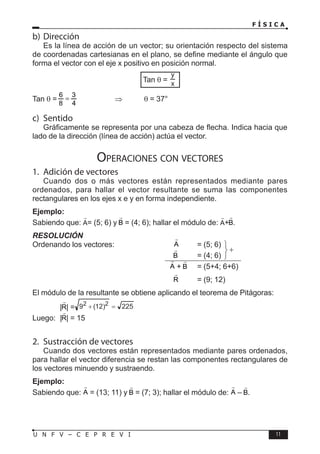 F Í S I C A
11
U N F V – C E P R E V I
b) Dirección
Es la línea de acción de un vector; su orientación respecto del sistema
de coordenadas cartesianas en el plano, se define mediante el ángulo que
forma el vector con el eje x positivo en posición normal.
Tan θ =
Tan θ = 		 ⇒ θ = 37°
c) Sentido
Gráficamente se representa por una cabeza de flecha. Indica hacia que
lado de la dirección (línea de acción) actúa el vector.
Operaciones con vectores
1. Adición de vectores
Cuando dos o más vectores están representados mediante pares
ordenados, para hallar el vector resultante se suma las componentes
rectangulares en los ejes x e y en forma independiente.
Ejemplo:
Sabiendo que: = (5; 6) y = (4; 6); hallar el módulo de: + .
RESOLUCIÓN
Ordenando los vectores:			 = (5; 6)
						 = (4; 6)
						 + = (5+4; 6+6)
						 = (9; 12)
El módulo de la resultante se obtiene aplicando el teorema de Pitágoras:
		 | | = 225
)
12
(
9 2
2


Luego: | | = 15
2. Sustracción de vectores
Cuando dos vectores están representados mediante pares ordenados,
para hallar el vector diferencia se restan las componentes rectangulares de
los vectores minuendo y sustraendo.
Ejemplo:
Sabiendo que: = (13; 11) y = (7; 3); hallar el módulo de: – .




 