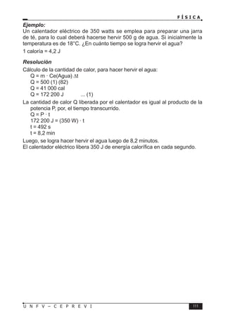 F Í S I C A
111
U N F V – C E P R E V I
Ejemplo:
Un calentador eléctrico de 350 watts se emplea para preparar una jarra
de té, para lo cual deberá hacerse hervir 500 g de agua. Si inicialmente la
temperatura es de 18°C. ¿En cuánto tiempo se logra hervir el agua?
1 caloría = 4,2 J
Resolución
Cálculo de la cantidad de calor, para hacer hervir el agua:
Q = m · Ce(Agua) ∆t
Q = 500 (1) (82)
Q = 41 000 cal
Q = 172 200 J ... (1)
La cantidad de calor Q liberada por el calentador es igual al producto de la
potencia P, por, el tiempo transcurrido.
Q = P · t
172 200 J = (350 W) · t
t = 492 s
t = 8,2 min
Luego, se logra hacer hervir el agua luego de 8,2 minutos.
El calentador eléctrico libera 350 J de energía calorífica en cada segundo.
 