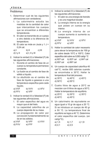 112 U N F V – C E P R E V I
F Í S I C A
Problemas
1. Determinar cual de las siguientes
afirmaciones son verdaderas:
I. La calorimetría estudia las
medidas de la cantidad de calor
que intercambian los cuerpos
que se encuentran a diferentes
temperaturas.
II. El calor se transmite de un cuerpo
a otro debido a la diferencia de
temperatura.
III. El calor se mide en Joule y 1 J =
0,24 cal.
a) I b) II c) III
d) I y II e) I, II y III
2. Indicar la verdad (V) o falsedad (F) de
las siguientes afirmaciones:
I. Durante el cambio de fase de un
cuerpo su temperatura permanece
constante.
II. La fusión es al cambio de fase de
sólido a líquido.
III. La ebullición es el cambio de
fase de líquido a gaseoso a una
temperatura especifica para cada
líquido.
a) VVF b) VVV c) VFV
d) FFV e) VFF
3. Indicar la verdad (V) o falsedad (F) de
las siguientes afirmaciones.
I. El calor específico del agua es
mayor que el del hielo.
II. La capacidad calorífica de un
cuerpo depende de su masa.
III. La propagación de calor por
convección fundamentalmente se
da en los sólidos.
a) VVF b) VFF c) VVV
d) FVV e) FFF
4. Indicar la verdad (V) o falsedad (F) de
las siguientes afirmaciones:
I. El calor es una energía de transito
y es una magnitud escalar.
II. La energía interna es la energía
que posee un cuerpo en su
interior.
III. La energía interna de un
cuerpo aumenta si aumenta su
temperatura.
a) VVF b) VVV c) VFV
d) FFV e) VFF
5. Hallar la cantidad de calor necesario
para elevar la temperatura de 100 gr
de cobre desde 10°C a 100°C. Calor
especifico del cobre es 0,093 cal/gr·°C
a) 827 cal b) 837 cal c) 847 cal
d) 857 cal e) 867 cal
6. Un cuerpo de capacidad calorífica 40
cal/°C, recibe 800 calorías cuando
se encontraba a 30°C. Hallar la
temperatura final del proceso.
a) 35°C b) 40°C c) 45°C
d) 50°C e) 55°C
7. Cuatro litros de agua a 20°C se
mezclan con 8 litros de agua a 50°C.
Hallar la temperatura de equilibrio.
a) 25°C b) 30°C c) 35°C
d) 40°C e) 45°C
8. Un calorímetro de equivalente en
agua igual a 10 gr de agua a 20 °C.
Si se introduce un cuerpo de 40 gr
a 50 °C. La temperatura final de
equilibrio se logra a 40 °C. Determine
el calor especifico del cuerpo. (en
cal/gr°C).
a) 1,5 b) 1,7 c) 1,9
d) 2,1 e) 2,5
 