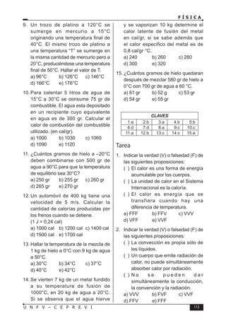F Í S I C A
113
U N F V – C E P R E V I
9. Un trozo de platino a 120°C se
sumerge en mercurio a 15°C
originando una temperatura final de
40°C. El mismo trozo de platino a
una temperatura “T” se sumerge en
la misma cantidad de mercurio pero a
20°C, produciéndose una temperatura
final de 50°C. Hallar el valor de T.
a) 96°C b) 126°C c) 146°C
d) 166°C e) 176°C
10. Para calentar 5 litros de agua de
15°C a 30°C se consume 75 gr de
combustible. El agua esta depositado
en un recipiente cuyo equivalente
en agua es de 300 gr. Calcular el
calor de combustión del combustible
utilizado. (en cal/gr).
a) 1000 b) 1030 c) 1060
d) 1090 e) 1120
11. ¿Cuántos gramos de hielo a –20°C
deben combinarse con 500 gr de
agua a 90°C para que la temperatura
de equilibrio sea 30°C?
a) 250 gr b) 255 gr c) 260 gr
d) 265 gr e) 270 gr
12. Un automóvil de 400 kg tiene una
velocidad de 5 m/s. Calcular la
cantidad de calorías producidas por
los frenos cuando se detiene.
(1 J = 0,24 cal)
a) 1000 cal b) 1200 cal c) 1400 cal
d) 1500 cal e) 1700 cal
13. Hallar la temperatura de la mezcla de
1 kg de hielo a 0°C con 9 kg de agua
a 50°C.
a) 30°C b) 34°C c) 37°C
d) 40°C e) 42°C
14. Se vierten 7 kg de un metal fundido
a su temperatura de fusión de
1000°C, en 20 kg de agua a 20°C.
Si se observa que el agua hierve
y se vaporizan 10 kg determine el
calor latente de fusión del metal
en cal/gr, si se sabe además que
el calor especifico del metal es de
0,8 cal/gr·°C.
a) 240 b) 260 c) 280
d) 300 e) 320
15. ¿Cuántos gramos de hielo quedaran
después de mezclar 580 gr de hielo a
0°C con 700 gr de agua a 60 °C.
a) 51 gr b) 52 g c) 53 gr
d) 54 gr e) 55 gr
CLAVES
1.e 2.b 3.a 4.b 5.b
6.d 7.d 8.a 9.c 10.c
11.a 12.b 13.c 14.c 15.e
Tarea
1. Indicar la verdad (V) o falsedad (F) de
las siguientes proposiciones:
( ) El calor es una forma de energía
acumulable por los cuerpos.
( ) La unidad de calor en el Sistema
Internacional es la caloría.
( ) El calor es energía que se
transfiera cuando hay una
diferencia de temperatura.
a) FFF b) FFV c) VVV
d) VFF e) VVF
2. Indicar la verdad (V) o falsedad (F) de
las siguientes proposiciones:
( ) La convección es propia sólo de
los líquidos.
( ) Un cuerpo que emite radiación de
calor, no puede simultáneamente
absorber calor por radiación.
( ) N o s e p u e d e n d a r
simultáneamente la conducción,
la convención y la radiación.
a) VVV b) FVF c) VVF
d) FFV e) FFF
 