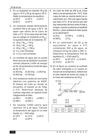 114 U N F V – C E P R E V I
F Í S I C A
3. En un recipiente se mezclan 40 g de
agua a 10°C y 60 gr de agua a 50°C.
Hallar la temperatura de equilibrio.
a) 20°C b) 34°C c) 44°C
d) 54°C e) 24°C
4. Un recipiente aislado térmicamente
contiene 200 g de agua a 20°C. Se
dejan caer dentro de él cubos de
hielo a 0°C. Si la masa total del hielo
que se agrego al recipiente es Mhielo
;
no quedará hielo en el recipiente. Si:
a) 20 g  Mhielo
 50 g
b) 50 g  Mhielo
 80 g
c) 80 g  Mhielo
 160 g
d) b y c son correctas
e) a, b y c son correctas
5. La cantidad de agua que se puede
llevar al punto de ebullición (a presión
normal) utilizando 3 kWh de energía
es de: (la temperatura inicial del agua
es de 10° C)
a) 38,8 kg b) 20,8 kg c) 28,8 kg
d) 48,8 kg e) 24,8 kg
6. Una resistencia recibe de una fuente
eléctrica una potencia de 500W.
El bloque de hielo en donde se
encuentre, el resistor es de 720g,
a 0°C. Determinar después de
cuántos segundos se logrará fundir
íntegramente el hielo.
a) 400 s b) 420 s. c) 460 s
d) 480 s e) 500 s
7. Se necesita 12400 caloría para
vaporizar 20 g de agua. Calcular
la temperatura del agua en su fase
líquida. (LV
= 540 cal/g)
a) 10°C b) 12°C c) 20°C
d) 0 e) 24°C
8. Un cubo de hielo de 400 g de masa
está a una temperatura de –10°C. Esta
masa de hielo se mezcla dentro de un
calorímetro con 100 g de agua líquida
que esta a 0°C. Si se asume que sólo
hay intercambio térmico entre el hielo y
el agua, cuando se alcance el equilibrio
térmico. ¿Qué cantidad de hielo queda
en el calorímetro?
a) 25 g b) 425 g c) 400 g
d) 500 g c) 0 g
9. En un calorímetro de 60 g de
equivalente en agua a 0°C
conteniendo 500 g de agua, se
introduce 0,5 kg de cobre a 200° C.
Determinar la temperatura final de
equilibrio.(Ce
= 0,09 cal/g°C)
a) 30°C b) 20,15°C c) 16.36°C
d) 14,9°C e) 26,7°C
10. En la figura se muestra la cantidad
de calor entregada a un cuerpo en
función de la temperatura. Determinar
el calor latente de fusión (en cal/g), si
la masa del material es de 40 g.
a) 5 b) 3 c) 2
d) 4 e) 6
CLAVES
1.b 2.e 3.b 4.a 5.c
6.d 7.c 8.b 9.d 10.a
 