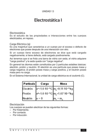 F Í S I C A
115
U N F V – C E P R E V I
Electrostática I
Electrostática
Es el estudio de las propiedades e interacciones entre los cuerpos
electrizados, en reposo.
Carga Eléctrica (q)
Es una magnitud que caracteriza a un cuerpo por el exceso o defecto de
electrones que posee después de una interacción con otro.
Si un cuerpo tiene exceso de electrones se dice que está cargado
negativamente; si tiene defecto, está cargado positivamente.
Así tenemos que si se frota una barra de vidrio con seda, el vidrio adquiere
carga positiva y la seda queda con carga negativa.
En general los átomos están constituidos por 3 partículas estables básicas:
electrón, protón y neutrón. El electrón es una partícula que posee masa y
carga negativa; el protón posee masa y carga positiva, y el neutrón posee
masa pero no carga.
En el Sistema Internacional, la unidad de carga eléctrica es el coulomb (C).
Electrización
Los cuerpos se pueden electrizar de las siguientes formas:
– Por frotamiento.
– Por contacto.
– Por inducción.
UNIDAD 13
 