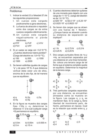 118 U N F V – C E P R E V I
F Í S I C A
Problemas
1. Indicar la verdad (V) o falsedad (F) de
las siguientes proposiciones:
l. Un cuerpo esta cargado
positivamente si gana electrones.
II. La fuerza de atracción o repulsión
entre dos cargas se da entre
cuerpos cargados eléctricamente.
III. Un cuerpo esta cargado
negativamente si pierde
electrones.
a) FFF b) FVF c) VVV
d) FVV e) VFF
2. Si un cuerpo se carga con +3,2·10–16
C.
¿Cuántos electrones habrá perdido?
(Carga del electrón es 1,6×10–19
C).
a) 100 b) 500 c) 1000
d) 1500 e) 2000
3. Se tienen esférillas iguales de cargas
“q” y de peso 109
N. A que distancia
vertical debe estar uno de ellos,
encima de la otra fija, de tal manera
que se equilibren.
a) q b) 2q c) 3q
d) 4q e) 5q
4. En la figura se muestra dos cargas
fijas +16q y –q, determinar la
distancia “x” a la cual cualquier carga
+Q permanece en equilibrio.
a) 0.5m b) 0,05m c) 0.005 m
d) 5 m e) 15 m
5. Cuantos electrones deberían quitarse
de una moneda para dejarlo con una
carga de +1·10–7
C. (carga del electrón
es de 1,6·10–19
C)
a) 625·109
b) 62,5·109
c) 6,25·109
d) 0,625·109
e) 0,0625·109
6. Se tienen dos cargas que se atraen
con una fuerza de 1 Newton.
¿Conque fuerza se atraerán cuando
su distancia de separación se
duplique?
a) 1 N b) 0,75 N c) 0,5 N
d) 0,25 N e) 0,20 N
7. Dos cargas puntuales libres de +q y
+4q, se encuentran separados por
una distancia en una línea horizontal.
Se. coloca una tercera carga de tal
forma que el sistema completo queda
en equilibrio. Determinar la magnitud
de la tercera carga.
a)
4
9
q b)
2
3
q c)
1
3
q
d)
4
3
q e)
1
9
q
8. Tres partículas cargadas separadas
por una distancia, se encuentran
alineados como se muestra en
la figura. Las cargas q1
y q2
se
mantienen fijas. Si la carga q3
tiene
libertad de movimiento pero, de
hecho, permanece en reposo. Cual
es la relación que existe entre q1
y
q2
?
a) 1 b) 2 c) 3
d) 4 e) 5
 