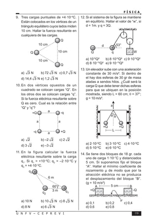 F Í S I C A
119
U N F V – C E P R E V I
9. Tres cargas puntuales de +4·10–6
C.
Están colocados en los vértices de un
triángulo equilátero cuyos lados miden
10 cm. Hallar la fuerza resultante en
cualquiera de las cargas.
a) 3 N b) 72 3 N c) 0,7 3 N
d) 14,4 3 N e) 1,2 3 N
10. En dos vértices opuestos de un
cuadrado se colocan cargas “Q”. En
los otros dos se colocan cargas “q”.
Si la fuerza eléctrica resultante sobre
Q es cero. Cual es la relación entre
“Q” y “q”?
a) 2 b) –2 2 c) 2 2
d) 3 2 e) –3 2
11. En la figura calcular la fuerza
eléctrica resultante sobre la carga
q1
. Si q1
= +10–5
C; q2
= –2·10–3
C y
q3
= +4·10–3
C.
6 m
60°
3 m q1
q2
q3
a) 10 N b) 10 3 N c) 8 3 N
d) 8 N e) 6 3 N
12. Si el sistema de la figura se mantiene
en equilibrio. Hallar el valor de “w”, si
d = 1m. y q = 3Q.
a) 1010
Q² b) 8·1010
Q² c) 9·1010
Q²
d) 8·10–10
Q² e) 9·10–10
Q²
13. Un elevador sube con una aceleración
constante de 30 m/s². Si dentro de
el hay dos esferas de 30 gr de masa
atadas a sendos hilos. ¿Cuál será la
carga Q que debe tener dichas esferas
para que se ubiquen en la posición
mostrada, siendo L = 60 cm; θ = 37°;
g = 10 m/s².
a) 2·10–6
C b) 3·10–6
C c) 4·10–6
C
d) 5·10–6
C e) 6·10–6
C
14. Se tiene dos bloques de 18 gr. cada
uno de carga 1·10–7
C y distanciados
5 cm. Si suponemos fijo el bloque
“A”. Hallar el mínimo coeficiente de
rozamiento µ de modo que por la
atracción eléctrica no se produzca
el desplazamiento del bloque “B”.
(g = 10 m/s²)
a) 0,1 b) 0,2 c) 0,4
d) 0,6 e) 0,8
 