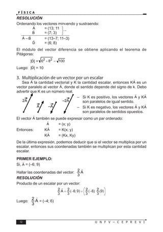 12 U N F V – C E P R E V I
F Í S I C A
RESOLUCIÓN
Ordenando los vectores minuendo y sustraendo:
		 = (13; 11)
		 = (7; 3)
– = (13–7; 11–3)
		 = (6; 8)
El módulo del vector diferencia se obtiene aplicando el teorema de
Pitágoras:
		 | | =
Luego: | | = 10
3. Multiplicación de un vector por un escalar
Sea la cantidad vectorial y K la cantidad escalar, entonces K es un
vector paralelo al vector , donde el sentido depende del signo de k. Debo
advertir que K es un número real.
– Si K es positivo, los vectores y K
son paralelos de igual sentido.
– Si K es negativo, los vectores y K
son paralelos de sentidos opuestos.
El vector también se puede expresar como un par ordenado:
			 = (x; y)
Entonces: K = K(x; y)
			 K = (Kx, Ky)
De la última expresión, podemos deducir que si el vector se multiplica por un
escalar, entonces sus coordenadas también se multiplican por esta cantidad
escalar.
PRIMER EJEMPLO:
Si, = (–6; 9)
Hallar las coordenadas del vector:
RESOLUCIÓN
Producto de un escalar por un vector:
Luego: = (–4; 6)
 