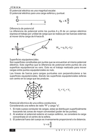 124 U N F V – C E P R E V I
F Í S I C A
El potencial eléctrico es una magnitud escalar.
El potencial eléctrico para una carga esférica y puntual.
Diferencia de potencial
La diferencia de potencial entre los puntos A y B de un campo eléctrico
expresa el trabajo por unidad de carga que se realiza por las fuerzas externas
al mover dicha carga de A hacia B.
WAB
= q0
(VB
–VA
)
Superficies equipotenciales
Son superficies constituidas por puntos que se encuentran al mismo potencial
eléctrico. Esto significa que la diferencia de potencial entre puntos de una
superficie equipotencial es cero. Esto es el trabajo realizado para mover
cargas entre puntos equipotenciales es nulo.
Las líneas de fuerza para cargas puntuales son perpendiculares a las
superficies equipotenciales. Siendo las superficies equipotenciales esferas
con centro en la carga que las produce.
VA
= VB
= VC
Potencial eléctrico de una esfera conductora
Considerando una esfera de radio R y carga q.
1. En todo cuerpo conductor de cargas, estas se distribuyen superficialmente
buscando las zonas de mayor convexidad (poder de las puntas).
2. Al analizar el potencial externo al cuerpo esférico, se considera la carga
concentrada en el centro de la esfera.
3. El potencial fuera del cuerpo es inversamente proporcional a la distancia.
V = K
Q
A
d
+
Q q0
A
B
+
B
C
A
 