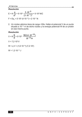 126 U N F V – C E P R E V I
F Í S I C A
Resolución
E = K = 9·109
· 2
1
9
)
10
3
(
10
5
−
−
⋅
⋅
= 5·102
N/C
F = Eq1
= 5·102
·(4·10–10
) = 2·10–7
N
2. Un núcleo atómico tiene de carga +50e. Hallar el potencial V de un punto
situado a 10–12
m de dicho núcleo y la energía potencial W de un protón
en ese mismo punto.
Resolución
V = K = 9·109
·
m
10
)
10
6
,
1
(
50
12
19
−
−
⋅
V = 7,2·104
V
W = q·V = (1,6·10–19
) (7,2·104
)
W = 1,2·10–14
J
 