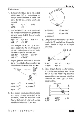 F Í S I C A
127
U N F V – C E P R E V I
Problemas
1. Calcular el módulo de la intensidad
eléctrica en N/C, en un punto de un
campo eléctrico donde al situar una
carga de +8C experimenta una fuerza
de 64N.
a) 2 b) 14 c) 18
d) 12 e) 8
2. Calcular el módulo de la intensidad
del campo eléctrico en N/C, producido
por una carga de 240 C en un punto
situado a 6 m.
a) 8·1010
b) 6·1010
c) 4·1010
d) 2·1010
e) 5·1010
3. Dos cargas de +0,04C y +0,06C
están separadas 12 cm. Calcular el
campo resultante en el punto medio
de la recta que las une. (En N/C).
a) 5x1010
b)4x1010
c)3x1010
d)6x1010
e)2x1010
4. Según gráfica, calcular el módulo
de la intensidad del campo eléctrico
resultante en el vértice libre, en N/C.
a) 16000 2 b) 25000 2
c) 28000 2 d) 24000 2
e) 27000 2
5. Dos cargas positivas están situadas
sobre una circunferencia de 5 m de
diámetro, como se muestra en la
figura. Calcular el valor del campo
eléctrico en el punto “P”, en N/C.
a) 2000 13 b) 500 97
c) 1000 13 d) 900 13
e) 1800 13
6. La figura muestra el campo eléctrico
resultante “E” en el vértice del ángulo
recto. Calcular la carga “Q”, su signo
y módulo.
a) 4µC b) 5 µC c) 6 µC
d) 9 µC e) 8 µC
7. ¿Qué ángulo forma con la vertical,
la cuerda que sostiene una carga
de q = 8C y de masa 6 kg. Si actúa
sumergido en un campo eléctrico
uniforme de 10N/C. (g = 10 m/s²).
Según gráfico:
a) 45° b) 53° c) 60°
d) 30º e) 16º
 