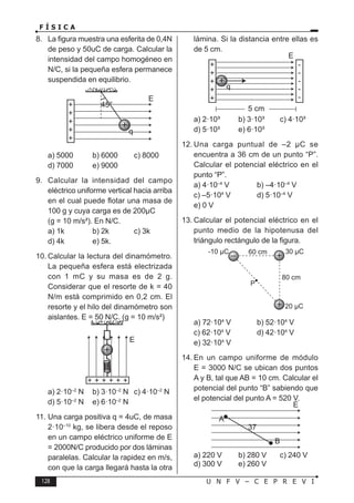 128 U N F V – C E P R E V I
F Í S I C A
8. La figura muestra una esferita de 0,4N
de peso y 50uC de carga. Calcular la
intensidad del campo homogéneo en
N/C, si la pequeña esfera permanece
suspendida en equilibrio.
a) 5000 b) 6000 c) 8000
d) 7000 e) 9000
9. Calcular la intensidad del campo
eléctrico uniforme vertical hacia arriba
en el cual puede flotar una masa de
100 g y cuya carga es de 200µC
(g = 10 m/s²). En N/C.
a) 1k b) 2k c) 3k
d) 4k e) 5k.
10. Calcular la lectura del dinamómetro.
La pequeña esfera está electrizada
con 1 mC y su masa es de 2 g.
Considerar que el resorte de k = 40
N/m está comprimido en 0,2 cm. El
resorte y el hilo del dinamómetro son
aislantes. E = 50 N/C. (g = 10 m/s²)
a) 2·10–2
N b) 3·10–2
N c) 4·10–2
N
d) 5·10–2
N e) 6·10–2
N
11. Una carga positiva q = 4uC, de masa
2·10–10
kg, se libera desde el reposo
en un campo eléctrico uniforme de E
= 2000N/C producido por dos láminas
paralelas. Calcular la rapidez en m/s,
con que la carga llegará hasta la otra
lámina. Si la distancia entre ellas es
de 5 cm.
a) 2·10³ b) 3·10³ c) 4·10³
d) 5·10³ e) 6·10³
12. Una carga puntual de –2 µC se
encuentra a 36 cm de un punto “P”.
Calcular el potencial eléctrico en el
punto “P”.
a) 4·10–4
V b) –4·10–4
V
c) –5·104
V d) 5·10–4
V
e) 0 V
13. Calcular el potencial eléctrico en el
punto medio de la hipotenusa del
triángulo rectángulo de la figura.
a) 72·104
V b) 52·104
V
c) 62·104
V d) 42·104
V
e) 32·104
V
14. En un campo uniforme de módulo
E = 3000 N/C se ubican dos puntos
A y B, tal que AB = 10 cm. Calcular el
potencial del punto “B” sabiendo que
el potencial del punto A = 520 V.
a) 220 V b) 280 V c) 240 V
d) 300 V e) 260 V
 