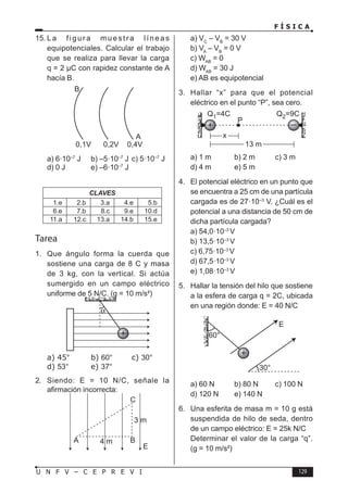 F Í S I C A
129
U N F V – C E P R E V I
15. La figura muestra líneas
equipotenciales. Calcular el trabajo
que se realiza para llevar la carga
q = 2 µC con rapidez constante de A
hacía B.
a) 6·10–7
J b) –5·10–7
J c) 5·10–7
J
d) 0 J e) –6·10–7
J
CLAVES
1.e 2.b 3.a 4.e 5.b
6.e 7.b 8.c 9.e 10.d
11.a 12.c 13.a 14.b 15.e
Tarea
1. Que ángulo forma la cuerda que
sostiene una carga de 8 C y masa
de 3 kg, con la vertical. Si actúa
sumergido en un campo eléctrico
uniforme de 5 N/C. (g = 10 m/s²)
a) 45° b) 60° c) 30°
d) 53° e) 37°
2. Siendo: E = 10 N/C, señale la
afirmación incorrecta:
a) VC
– VB
= 30 V
b) VA
– VB
= 0 V
c) WAB
= 0
d) WAB
= 30 J
e) AB es equipotencial
3. Hallar “x” para que el potencial
eléctrico en el punto “P”, sea cero.
a) 1 m b) 2 m c) 3 m
d) 4 m e) 5 m
4. El potencial eléctrico en un punto que
se encuentra a 25 cm de una partícula
cargada es de 27·10–3
V. ¿Cuál es el
potencial a una distancia de 50 cm de
dicha partícula cargada?
a) 54,0·10–3
V
b) 13,5·10–3
V
c) 6,75·10–3
V
d) 67,5·10–3
V
e) 1,08·10–3
V
5. Hallar la tensión del hilo que sostiene
a la esfera de carga q = 2C, ubicada
en una región donde: E = 40 N/C
a) 60 N b) 80 N c) 100 N
d) 120 N e) 140 N
6. Una esferita de masa m = 10 g está
suspendida de hilo de seda, dentro
de un campo eléctrico: E = 25k N/C
Determinar el valor de la carga “q”.
(g = 10 m/s²)
 