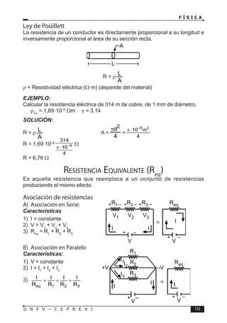 F Í S I C A
133
U N F V – C E P R E V I
Ley de Poüillett
La resistencia de un conductor es directamente proporcional a su longitud e
inversamente proporcional al área de su sección recta.
R = ρ
ρ = Resistividad eléctrica (Ω·m) (depende del material)
EJEMPLO:
Calcular la resistencia eléctrica de 314 m de cobre, de 1 mm de diámetro.
ρCu
= 1,69·10–8
Ωm π = 3,14
SOLUCIÓN:
R = ρ 			A = =
6 2
10 m
4
−
π ⋅
R = 1,69·10–8
6
314
10
4
−
π ⋅
Ω
R = 6,76 Ω
Resistencia Equivalente (Req
)
Es aquella resistencia que reemplaza a un conjunto de resistencias
produciendo el mismo efecto.
Asociación de resistencias
A) Asociación en Serie:
Características
1) I = constante
2) V = V1
+ V2
+ V3
3) Req
= R1
+ R2
+ R3
B) Asociación en Paralelo
Características:
1) V = constante
2) I = I1
+ I2
+ I3
3)
eq 1 2 3
I I I I
R R R R
= + +
A
L
R1 R2 R3
V1 V2 V3
I I
+ – + – + –
+ –
V
Req
+ –
V
I
≡
R2
R1
R3
+V –V
I
I
+ –
V
I3
I1
I2
Req
+ –
V
I
≡
 