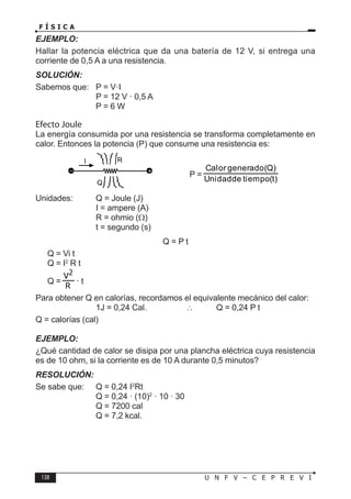 138 U N F V – C E P R E V I
F Í S I C A
EJEMPLO:
Hallar la potencia eléctrica que da una batería de 12 V, si entrega una
corriente de 0,5 A a una resistencia.
SOLUCIÓN:
Sabemos que: P = V·I
			 P = 12 V · 0,5 A
			 P = 6 W
Efecto Joule
La energía consumida por una resistencia se transforma completamente en
calor. Entonces la potencia (P) que consume una resistencia es:
P =
(t)
tiempo
de
Unidad
(Q)
generado
Calor
Unidades: Q = Joule (J)
			 I = ampere (A)
			 R = ohmio (Ω)
			 t = segundo (s)
Q = P t
Q = Vi t
Q = I2
R t
Q = · t
Para obtener Q en calorías, recordamos el equivalente mecánico del calor:
			 1J = 0,24 Cal.		 ∴ Q = 0,24 P t
Q = calorías (cal)
EJEMPLO:
¿Qué cantidad de calor se disipa por una plancha eléctrica cuya resistencia
es de 10 ohm, si la corriente es de 10 A durante 0,5 minutos?
RESOLUCIÓN:
Se sabe que: Q = 0,24 I2
Rt
			 Q = 0,24 · (10)2
· 10 · 30
			 Q = 7200 cal
			 Q = 7,2 kcal.
R
Q
I
– +
 
