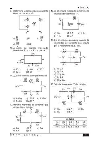 F Í S I C A
141
U N F V – C E P R E V I
9. Determine la resistencia equivalente
entre los bornes a y b.
a)
R
2
b) R c)
2R
3
d)
3R
2
e) 2R
10. A partir del gráfico mostrado
determine “R” si por “P” circula 3A.
a) 10 Ω b) 15 Ω c) 20 Ω
d) 30 Ω e) 5 Ω
11. ¿Cuánto indicará el amperímetro A?
a) 1,00 A b) 1,25 A c) 1,30 A
d) 1,50 A e) 2,50 A
12. Hallar la intensidad de corriente I que
circula por el circuito.
a) 1 A b) 2 A c) 3 A
d) 4 A e) 5 A
13.En el circuito mostrado, determine la
intensidad de corriente I.
a) 1 A b) 2 A c) 3 A
d) 4 A e) 5 A
14. En el circuito mostrado, calcule la
intensidad de corriente que circula
por la resistencia de 2Ω y 5Ω
a) 1 y 2 A
b) 2 y 3 A
c) 2,5 y 3 A
d) 3 y 4 A
e) 3,5 y 5 A
15.Calcular la corriente I del circuito.
2Ω
4Ω
2V I 4V
4V 2V
3Ω
1Ω
2Ω
a) 1 A b) 2 A c) 3 A
d) 4 A e) 5 A
CLAVES
1.e 2.c 3.c 4.e 5.b
6.b 7.c 8.c 9.c 10.a
11.b 12.a 13.b 14.a 15.a
 