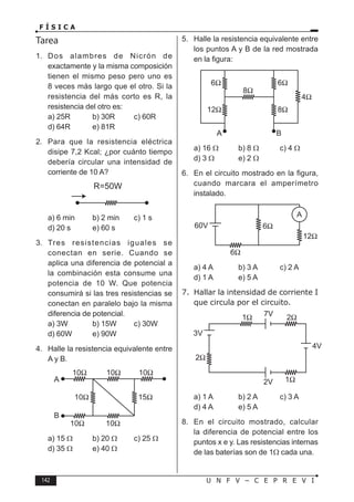 142 U N F V – C E P R E V I
F Í S I C A
Tarea
1. Dos alambres de Nicrón de
exactamente y la misma composición
tienen el mismo peso pero uno es
8 veces más largo que el otro. Si la
resistencia del más corto es R, la
resistencia del otro es:
a) 25R b) 30R c) 60R
d) 64R e) 81R
2. Para que la resistencia eléctrica
disipe 7,2 Kcal; ¿por cuánto tiempo
debería circular una intensidad de
corriente de 10 A?
R=50W
a) 6 min b) 2 min c) 1 s
d) 20 s e) 60 s
3. Tres resistencias iguales se
conectan en serie. Cuando se
aplica una diferencia de potencial a
la combinación esta consume una
potencia de 10 W. Que potencia
consumirá si las tres resistencias se
conectan en paralelo bajo la misma
diferencia de potencial.
a) 3W b) 15W c) 30W
d) 60W e) 90W
4. Halle la resistencia equivalente entre
A y B.
a) 15 Ω b) 20 Ω c) 25 Ω
d) 35 Ω e) 40 Ω
5. Halle la resistencia equivalente entre
los puntos A y B de la red mostrada
en la figura:
a) 16 Ω b) 8 Ω c) 4 Ω
d) 3 Ω e) 2 Ω
6. En el circuito mostrado en la figura,
cuando marcara el amperímetro
instalado.
a) 4 A b) 3 A c) 2 A
d) 1 A e) 5 A
7. Hallar la intensidad de corriente I
que circula por el circuito.
a) 1 A b) 2 A c) 3 A
d) 4 A e) 5 A
8. En el circuito mostrado, calcular
la diferencia de potencial entre los
puntos x e y. Las resistencias internas
de las baterías son de 1Ω cada una.
 