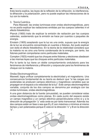 F Í S I C A
145
U N F V – C E P R E V I
Esta teoría explica, las leyes de la reflexión de la refracción, la interferencia,
la difracción y la polarización, pero no puede explicar las interacciones de la
luz con la materia.
3. Teoría Cuántica.
Para Maxwell, las ondas luminosas eran ondas electromagnéticas, pero
no se podía explicar las radiaciones emitidas por los cuerpos calientes ni el
efecto fotoeléctrico.
Planck (1900) trato de explicar la emisión de radiación por los cuerpos
calientes, sosteniendo que la emisión se hace por cuantos o paquetes de
energía.
Einstein (1905) aceptando que la luz es una onda, supuso que la energía
de la luz se encuentra concentrada en cuantos o fotones. Así pudo explicar
con éxito el efecto fotoeléctrico. En la teoría de la relatividad considera que
la materia no es sino una forma condensada de la energía, por tanto, los
fotones podrían comportarse como partículas materiales.
Compton (1923) mostró que los choques entre fotones y electrones obedecen
a las mismas leyes que los choques entre partículas materiales.
Por lo tanto la luz tiene un doble comportamiento ondulatorio para los
fenómenos de interferencia y difracción y corpuscular para los fenómenos de
choque con la materia.
Ondas Electromagnéticas
Maxwell, logra unificar completamente la electricidad y el magnetismo. Una
consecuencia fundamental de su teoría es deducir que “si las cargas son
aceleradas se producen campos eléctricos y magnéticos variables que se
propagan en el espacio a la velocidad de la luz”. Este campo electromagnético
variable, conjunto de los dos campos se denomina por analogía con las
ondas luminosas, ondas electromagnéticas.
A una gran distancia de la fuente (sinusoidal), se pueden considerar estas
ondas electromagnéticas como planas. En cada punto del espacio existe
un campo magnético y un campo eléctrico perpendiculares entre si y a la
dirección de propagación “y” esta onda es por tanto transversal. Además los
dos campos están en fase o sea que B y E son máximos o mínimos al mismo
tiempo y son polarizados porque E esta en la dirección “x” y B en la dirección
“z”.
E
B
V
z
x
y
 