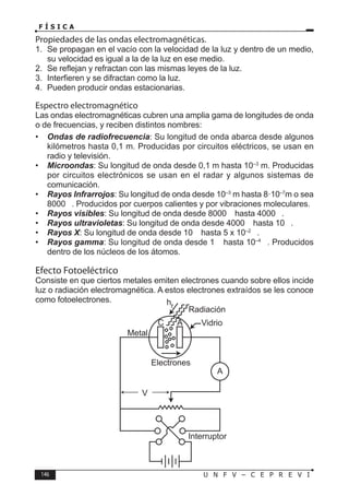 146 U N F V – C E P R E V I
F Í S I C A
Propiedades de las ondas electromagnéticas.
1. Se propagan en el vacío con la velocidad de la luz y dentro de un medio,
su velocidad es igual a la de la luz en ese medio.
2. Se reflejan y refractan con las mismas leyes de la luz.
3. Interfieren y se difractan como la luz.
4. Pueden producir ondas estacionarias.
Espectro electromagnético
Las ondas electromagnéticas cubren una amplia gama de longitudes de onda
o de frecuencias, y reciben distintos nombres:
• Ondas de radiofrecuencia: Su longitud de onda abarca desde algunos
kilómetros hasta 0,1 m. Producidas por circuitos eléctricos, se usan en
radio y televisión.
• Microondas: Su longitud de onda desde 0,1 m hasta 10–3
m. Producidas
por circuitos electrónicos se usan en el radar y algunos sistemas de
comunicación.
• Rayos Infrarrojos: Su longitud de onda desde 10–3
m hasta 8·10–7
m o sea
8000 . Producidos por cuerpos calientes y por vibraciones moleculares.
• Rayos visibles: Su longitud de onda desde 8000  hasta 4000 .
• Rayos ultravioletas: Su longitud de onda desde 4000  hasta 10 .
• Rayos X: Su longitud de onda desde 10  hasta 5 x 10–2
.
• Rayos gamma: Su longitud de onda desde 1  hasta 10–4
. Producidos
dentro de los núcleos de los átomos.
Efecto Fotoeléctrico
Consiste en que ciertos metales emiten electrones cuando sobre ellos incide
luz o radiación electromagnética. A estos electrones extraídos se les conoce
como fotoelectrones.
 