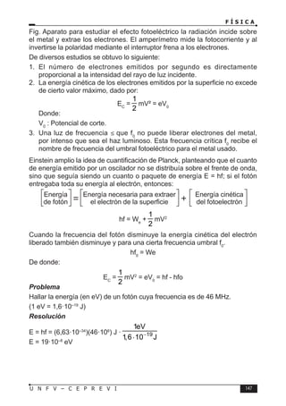 F Í S I C A
147
U N F V – C E P R E V I
Fig. Aparato para estudiar el efecto fotoeléctrico la radiación incide sobre
el metal y extrae los electrones. El amperímetro mide la fotocorriente y al
invertirse la polaridad mediante el interruptor frena a los electrones.
De diversos estudios se obtuvo lo siguiente:
1. El número de electrones emitidos por segundo es directamente
proporcional a la intensidad del rayo de luz incidente.
2. La energía cinética de los electrones emitidos por la superficie no excede
de cierto valor máximo, dado por:
EC
=
1
2
mV² = eV0
Donde:
V0
: Potencial de corte.
3. Una luz de frecuencia ≤ que f0
no puede liberar electrones del metal,
por intenso que sea el haz luminoso. Esta frecuencia crítica f0
recibe el
nombre de frecuencia del umbral fotoeléctrico para el metal usado.
Einstein amplio la idea de cuantificación de Planck, planteando que el cuanto
de energía emitido por un oscilador no se distribuía sobre el frente de onda,
sino que seguía siendo un cuanto o paquete de energía E = hf; si el fotón
entregaba toda su energía al electrón, entonces:
Energía necesaria para extraer
el electrón de la superficie
Energía
de fotón
Energía cinética
del fotoelectrón
hf = We
+
1
2
mV2
Cuando la frecuencia del fotón disminuye la energía cinética del electrón
liberado también disminuye y para una cierta frecuencia umbral f0
.
hf0
= We
De donde:
EC
=
1
2
mV2
= eV0
= hf - hfo
Problema
Hallar la energía (en eV) de un fotón cuya frecuencia es de 46 MHz.
(1 eV = 1,6·10–19
J)
Resolución
E = hf = (6,63·10–34
)(46·106
) J · 19
1eV
1,6 10 J
−
⋅
E = 19·10–8
eV
 