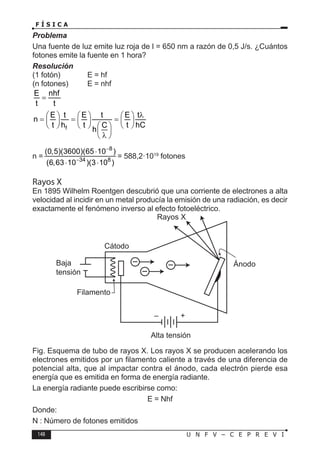148 U N F V – C E P R E V I
F Í S I C A
Problema
Una fuente de luz emite luz roja de l = 650 nm a razón de 0,5 J/s. ¿Cuántos
fotones emite la fuente en 1 hora?
Resolución
(1 fotón) E = hf
(n fotones) E = nhf
E nhf
t t
=
f
E t E t E t
n
t h t t hC
C
h
λ
     
= = =
     
     
 
 
λ
 
n =
8
34 8
(0,5)(3600)(65 10 )
(6,63 10 )(3 10 )
−
−
⋅
⋅ ⋅
= 588,2·1019
fotones
Rayos X
En 1895 Wilhelm Roentgen descubrió que una corriente de electrones a alta
velocidad al incidir en un metal producía la emisión de una radiación, es decir
exactamente el fenómeno inverso al efecto fotoeléctrico.
Fig. Esquema de tubo de rayos X. Los rayos X se producen acelerando los
electrones emitidos por un filamento caliente a través de una diferencia de
potencial alta, que al impactar contra el ánodo, cada electrón pierde esa
energía que es emitida en forma de energía radiante.
La energía radiante puede escribirse como:
E = Nhf
Donde:
N : Número de fotones emitidos
 