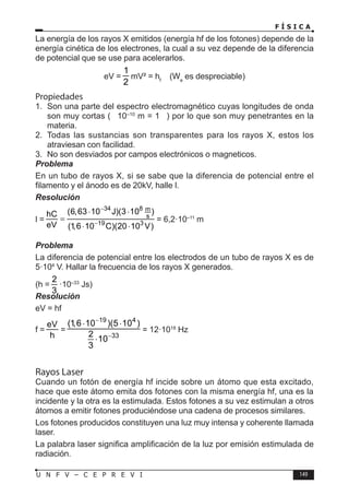 F Í S I C A
149
U N F V – C E P R E V I
La energía de los rayos X emitidos (energía hf de los fotones) depende de la
energía cinética de los electrones, la cual a su vez depende de la diferencia
de potencial que se use para acelerarlos.
eV =
1
2
mV² = hf
(We
es despreciable)
Propiedades
1. Son una parte del espectro electromagnético cuyas longitudes de onda
son muy cortas (≅ 10–10
m = 1 ) por lo que son muy penetrantes en la
materia.
2. Todas las sustancias son transparentes para los rayos X, estos los
atraviesan con facilidad.
3. No son desviados por campos electrónicos o magneticos.
Problema
En un tubo de rayos X, si se sabe que la diferencia de potencial entre el
filamento y el ánodo es de 20kV, halle l.
Resolución
l =
34 8 m
s
19 3
(6,63 10 J)(3 10 )
hC
eV (1,6 10 C)(20 10 V)
−
−
⋅ ⋅
=
⋅ ⋅
= 6,2·10–11
m
Problema
La diferencia de potencial entre los electrodos de un tubo de rayos X es de
5·104
V. Hallar la frecuencia de los rayos X generados.
(h =
2
3
·10–33
Js)
Resolución
eV = hf
f =
eV
h
=
19 4
33
(1,6 10 )(5 10 )
2
10
3
−
−
⋅ ⋅
⋅
= 12·1018
Hz
Rayos Laser
Cuando un fotón de energía hf incide sobre un átomo que esta excitado,
hace que este átomo emita dos fotones con la misma energía hf, una es la
incidente y la otra es la estimulada. Estos fotones a su vez estimulan a otros
átomos a emitir fotones produciéndose una cadena de procesos similares.
Los fotones producidos constituyen una luz muy intensa y coherente llamada
laser.
La palabra laser significa amplificación de la luz por emisión estimulada de
radiación.
 