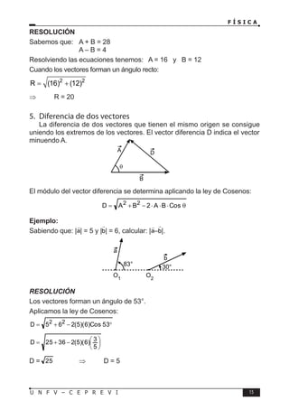 F Í S I C A
15
U N F V – C E P R E V I
RESOLUCIÓN
Sabemos que: A + B = 28
			 A – B = 4
Resolviendo las ecuaciones tenemos: A = 16 y B = 12
Cuando los vectores forman un ángulo recto:
2 2
R (16) (12)
= +
⇒		 R = 20
5. Diferencia de dos vectores
La diferencia de dos vectores que tienen el mismo origen se consigue
uniendo los extremos de los vectores. El vector diferencia D indica el vector
minuendo A.
El módulo del vector diferencia se determina aplicando la ley de Cosenos:
θ
⋅
⋅
⋅
−
+
= Cos
B
A
2
B
A
D 2
2
Ejemplo:
Sabiendo que: | | = 5 y | | = 6, calcular: | – |.
RESOLUCIÓN
Los vectores forman un ángulo de 53°.
Aplicamos la ley de Cosenos:
°
−
+
= 53
Cos
)
6
)(
5
(
2
6
5
D 2
2






−
+
=
5
3
)
6
)(
5
(
2
36
25
D
D = 25 ⇒ D = 5
A
B
θ
D
O1
O2
83° 30°
a
b
 