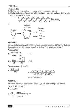 150 U N F V – C E P R E V I
F Í S I C A
Propiedades
1. Es luz monocromática (tiene una sola frecuencia o color).
2. Es luz coherente (todos los fotones siguen una misma línea de trayecto
es decir avanza en fase).
3.
Problema
Un haz de luz laser cuya l = 200 nm, tiene una intensidad de 50 W/m². ¿Cuántos
fotones llegan en 0,1 s a una superficie de 1 cm² perpendicular al haz?.
Resolución
Potencia P
I
A
Área
= = ... (1)
total
C
nh
E
P
t t
 
 
λ
 
= =
∆ ∆
...(2)
Reemplazando (2) en (1):
I A t
n
hC
⋅ ⋅ ∆ ⋅λ
=
		
4 1 9
34 8
(50)(10 )(10 )(200 10 )
n
(6,63 10 )(3 10 )
− − −
−
⋅
=
⋅ ⋅
				 n = 5·1014
fotones
Problema
Se emite radiación laser con l = 2484 , ¿Cuál es la energía del fotón?.
(hC
= 12,42·103
eV )
Resolución
E = hC 12420eV A
2484 A
=
λ


= 5 eV
Luz laser
 
