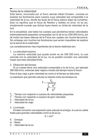 F Í S I C A
151
U N F V – C E P R E V I
Teoría de la relatividad
Esta teoría, enunciada por el físico alemán Albert Einstein, consiste en
analizar los fenómenos para cuerpos cuya velocidad sea comparable a la
velocidad de la luz, donde las leyes de la física clásica dejan de cumplirse.
Esto no significa que la física de Newton y Galileo no sirva; no es así,
simplemente sucede que dichas leyes tienen su limite.(la velocidad de la
luz).
En la actualidad, casi todos los cuerpos que percibimos tienen velocidades
extremadamente pequeñas comparadas con la de la luz (300 000 km/s), por
tal motivo las leyes clásicas de la Física son usadas con mucha frecuencia.
Sin embargo son muchos los fenómenos que serian imposibles de explicar
sin la teoría de la relatividad.
Las consideraciones mas importantes de la teoría relativista son:
1. La velocidad máxima
La máxima velocidad que puede existir es de 300 000 km/s, la cual
coincide con la velocidad de la luz, no es posible concebir una velocidad
mayor que esta velocidad limite.
2. Dilatación del tiempo
Si un cuerpo tiene una velocidad comparable a la de la luz, por ejemplo
290 000 km/s, entonces éste viajara a través del tiempo hacia el futuro.
Para el que viaja a gran velocidad es como si el tiempo se detuviera.
La expresión que permite calcular la relación entre los tiempos es:
0
2
2
T
T
V
1
C
=
−
T0
: Tiempo con respecto a cuerpos de velocidades pequeñas.
T : Tiempo con respecto a cuerpos de gran velocidad.
C : Velocidad de la luz.
V : Velocidad de viaje.
3. La energía
Einstein encontró una expresión para calcular la energía, la cual es valida
hasta para grandes velocidades como la de la luz.
E = mC²
E : Energía
m : Masa
C : Velocidad de la luz
 