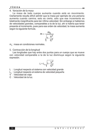 152 U N F V – C E P R E V I
F Í S I C A
4. Variación de la masa
La masa de todo cuerpo aumenta cuando está en movimiento.
Ciertamente resulta difícil admitir que la masa por ejemplo de una persona
aumenta cuando camina; esto es cierto, sólo que ese incremento es
totalmente insignificante para tan ínfima velocidad. Sin embargo si hablamos
de velocidades grandes, comparables a la de la luz, ahí si habría que tener
presente el incremento, pues para ese orden de velocidad, la masa aumenta
según la siguiente formula.
0
2
2
m
m
V
1
C
=
−
m0
: masa en condiciones normales.
5. Contracción de la longitud
Las longitudes que hay entre dos puntos para un cuerpo que se mueve
con velocidad comparable a la de la luz disminuye según la siguiente
expresión.
L = L0
2
2
V
1
C
−
L : Longitud respecto al sistema con velocidad grande
L0
: Longitud respecto al sistema de velocidad pequeña
V : Velocidad de viaje
C : Velocidad de la luz.
 