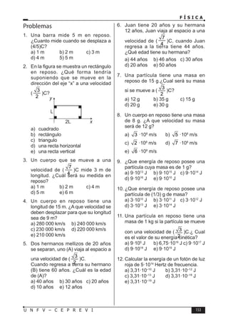 F Í S I C A
153
U N F V – C E P R E V I
Problemas
1. Una barra mide 5 m en reposo.
¿Cuanto mide cuando se desplaza a
(4/5)C?
a) 1 m b) 2 m c) 3 m
d) 4 m 5) 5 m
2. En la figura se muestra un rectángulo
en reposo. ¿Qué forma tendría
suponiendo que se mueve en la
dirección del eje “x” a una velocidad
(
3
2
)C?
L
2L
y
x
a) cuadrado
b) rectángulo
c) triangulo
d) una recta horizontal
e) una recta vertical
3. Un cuerpo que se mueve a una
velocidad de (
7
4
)C mide 3 m de
longitud. ¿Cuál será su medida en
reposo?
a) 1 m b) 2 m c) 4 m
d) 5 m e) 6 m
4. Un cuerpo en reposo tiene una
longitud de 15 m. ¿A que velocidad se
deben desplazar para que su longitud
sea de 9 m?
a) 280 000 km/s b) 240 000 km/s
c) 230 000 km/s d) 220 000 km/s
e) 210 000 km/s
5. Dos hermanos mellizos de 20 años
se separan, uno (A) viaja al espacio a
una velocidad de (
3
2
)C.
Cuando regresa a tierra su hermano
(B) tiene 60 años. ¿Cuál es la edad
de (A)?
a) 40 años b) 30 años c) 20 años
d) 10 años e) 12 años
6. Juan tiene 20 años y su hermana
12 años, Juan viaja al espacio a una
velocidad de (
7
4
)C, cuando Juan
regresa a la tierra tiene 44 años.
¿Qué edad tiene su hermana?
a) 44 años b) 46 años c) 30 años
d) 20 años e) 50 años
7. Una partícula tiene una masa en
reposo de 15 g.¿Cual será su masa
si se mueve a (
3
2
)C?
a) 12 g b) 35 g c) 15 g
d) 20 g e) 30 g
8. Un cuerpo en reposo tiene una masa
de 8 g. ¿A que velocidad su masa
será de 12 g?
a) 3 ·108
m/s b) 5 ·108
m/s
c) 2 ·108
m/s d) 7 ·108
m/s
e) 6 ·108
m/s
9. ¿Que energía de reposo posee una
partícula cuya masa es de 1 g?
a) 9·1013
J b) 9·1015
J c) 9·1014
J
d) 9·1016
J e) 9·1010
J
10. ¿Que energía de reposo posee una
partícula de (1/3) g de masa?
a) 3·1010
J b) 3·1011
J c) 3·1012
J
d) 3·1013
J e) 3·1014
J
11. Una partícula en reposo tiene una
masa de 1 kg si la partícula se mueve
con una velocidad de ( 3
2
)C.¿ Cual
es el valor de su energía cinética?
a) 9·105
J b) 6,75·1016
J c) 9·1017
J
d) 9·1018
J e) 9·1019
J
12. Calcular la energía de un fotón de luz
roja de 5·1014
Hertz de frecuencia.
a) 3,31·10–10
J b) 3,31·10–12
J
c) 3,31·10–13
J d) 3,31·10–18
J
e) 3,31·10–19
J
 