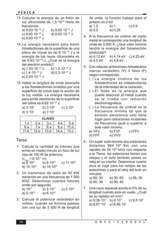 154 U N F V – C E P R E V I
F Í S I C A
13. Calcular la energía de un fotón de
luz ultravioleta de 1,5·1015
Hertz de
frecuencia.
a) 9,93·10–16
J b) 9,93·10–17
J
c) 9,93·10–18
J d) 9,93·10–19
J
e) 9,93·10–20
J
14. La energía necesaria para emitir
fotoelectrones de la superficie de una
placa de níquel es de 8·10–19
J y la
energía de los rayos ultravioleta es
de 9,93·10–19
J. ¿Cuál es la energía
del electrón emitido?
a) 1,93·10–19
J b) 1,5·10–19
J
c) 1,4·10–19
J d) 0,3·10–19
J
e) 2,93·10–19
J
15. Hallar la longitud de onda asociada
a los fotoelectrones emitidos por una
superficie de cobre bajo la acción de
la luz visible. La energía necesaria
para emitir electrones de la superficie
del cobre es 6,62·10–19
J.
a) 3·105
 b) 3·104
 c) 3·103

d) 3·102
 e) 3·101

CLAVES
1.c 2.a 3.c 4.b 5.a
6.a 7.e 8.a 9.a 10.d
11.b 12.e 13.d 14.a 15.c
Tarea
1. Calcule la cantidad de fotones que
emite en medio minuto un foco de luz
roja de 100 W de potencia.
(λroja
= 6·10–7
m)
a) 6·1021
b) 9·1021
c) 11·1021
d) 15·1021
e) 19·1021
2. Un transmisor de radio de 50 KW
transmite en una frecuencia de 1 500
KHZ. Determinar cuantos fotones
emite por segundo.
a) 1031
b) 2·1031
c) 3·1031
d) 5·1031
e) 6·1031
3. Calcule el potencial retardador en
voltios, cuando se ilumina potasio
con una luz de 5 500 Á de longitud
de onda, la función trabajo para el
potasio es 2 eV.
a) 1,5 b) 1 c) 0,9
d) 0,5 e) 0,25
4. A la frecuencia de umbral de cierto
metal le corresponde una longitud de
onda de 3 000 Á. ¿Qué valor mínimo
tendrá la energía del fotoelectrón
producido?
a) 4,12 eV b) 4,14 eV c) 4,25 eV
d) 4,5 eV e) 4,8 eV
5. Con relación al fenómeno fotoeléctrico
marcar verdadero (V) ó falso (F)
según corresponda:
( ) La energía cinética de los
fotoelectrones es independiente
de la intensidad de la radiación,
( ) El fotón es la energía que
puede absorver el metal cuando
se le irradia con radiación
electromagnética.
( ) La frecuencia de umbral es la
frecuencia mínima tal que la
emisión electrónica solo tiene
lugar para radiaciones incidentes
de frecuencia igual o superior a
este valor mínimo.
a) VFV b) FVF c) FFV
d) FFF e) VVV
6. Un super auto recorre dos estaciones
distantes 864·106
Km con una
rapidez de 24·104
km/s con respecto
a la Tierra, las estaciones tienen sus
relojes y el auto también posee un
reloj en su interior. Determinar cuanto
dura el viaje para los relojes de las
estaciones y para el reloj del auto en
minutos.
a) 60; 30 b) 30; 60 c) 56; 36
d) 60; 36 e) 90; 40
7. Una nave espacial acorta el 5% de su
longitud cuando esta en vuelo. ¿Cuál
es su rapidez en m/s?
a) 9,36·107
b) 9·107
c) 9,5·107
d) 8,97·107
e) 8,86·107
 