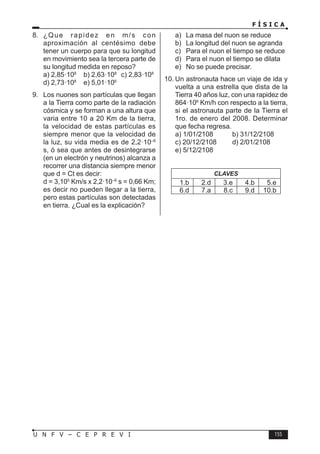F Í S I C A
155
U N F V – C E P R E V I
8. ¿Que rapidez en m/s con
aproximación al centésimo debe
tener un cuerpo para que su longitud
en movimiento sea la tercera parte de
su longitud medida en reposo?
a) 2,85·108
b) 2,63·108
c) 2,83·108
d) 2,73·108
e) 5,01·106
9. Los nuones son partículas que llegan
a la Tierra como parte de la radiación
cósmica y se forman a una altura que
varia entre 10 a 20 Km de la tierra,
la velocidad de estas partículas es
siempre menor que la velocidad de
la luz, su vida media es de 2,2·10–6
s, ó sea que antes de desintegrarse
(en un electrón y neutrinos) alcanza a
recorrer una distancia siempre menor
que d = Ct es decir:
d = 3,105
Km/s x 2,2·10–6
s = 0,66 Km;
es decir no pueden llegar a la tierra,
pero estas partículas son detectadas
en tierra. ¿Cual es la explicación?
a) La masa del nuon se reduce
b) La longitud del nuon se agranda
c) Para el nuon el tiempo se reduce
d) Para el nuon el tiempo se dilata
e) No se puede precisar.
10. Un astronauta hace un viaje de ida y
vuelta a una estrella que dista de la
Tierra 40 años luz, con una rapidez de
864·106
Km/h con respecto a la tierra,
si el astronauta parte de la Tierra el
1ro. de enero del 2008. Determinar
que fecha regresa.
a) 1/01/2108 b) 31/12/2108
c) 20/12/2108 d) 2/01/2108
e) 5/12/2108
CLAVES
1.b 2.d 3.e 4.b 5.e
6.d 7.a 8.c 9.d 10.b
 