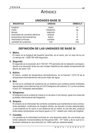 156 U N F V – C E P R E V I
F Í S I C A
DEFINICIÓN DE LAS UNIDADES DE BASE SI
1. Metro.
El metro es la longitud del trayecto recorrido, en el vacío, por un rayo de luz en
un tiempo de: 1/299 792 458 segundos.
2. Segundo.
El segundo es la duración de 9 192 631 770 períodos de la radiación correspon-
diente a la transición entre los dos niveles hiperfinos del estado fundamental del
átomo de cesio 133.
3. Kelvin.
El kelvin, unidad de temperatura termodinámica, es la fracción 1/273,16 de la
temperatura termodinámica del punto triple del agua.
4. Mol.
El mol es la cantidad de sustancia de un sistema que contiene tantas entidades
elementales como átomos hay en 0,012 kilogramo de carbono 12. La mol contiene
6,023.1023
entidades elementales.
5. Kilogramo.
El kilogramo es la unidad de masa (y no de peso ni de fuerza), igual a la masa del
prototipo internacional del kilogramo.
6. Ampere.
El ampere es la intensidad de corriente constante que mantenida en dos conduc-
tores paralelos, rectilíneos de longitud infinita, de sección circular despreciable,
y que estando en el vacío a una distancia de un metro, el uno del otro, produce
entre estos conductores una fuerza igual a 2.10–7
newton por metro de longitud.
7. Candela.
La candela es la intensidad luminosa en una dirección dada, de una fuente que
emite radiación monocromática de frecuencia 540 . 1012
hertz y de la cual la in-
tensidad radiante en esa dirección es 1/683 watt por estereorradián.
UNIDADES BASE SI
MAGNITUD UNIDAD SÍMBOLO
longitud metro m
masa kilogramo kg
tiempo segundo s
intensidad de corriente eléctrica ampere A
temperatura termodinámica kelvin K
intensidad luminosa candela cd
cantidad de sustancia mol mol
Apéndice
 