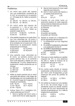F Í S I C A
25
U N F V – C E P R E V I
Problemas
1. Un móvil que parte del reposo
con una aceleración constante de
4i m/s² se encuentra en la posición
x=–15i luego de 4s, hallar su posición
inicial.
a) - 32i (m) b) - 33i (m) c) - 34i (m)
d) - 35i (m) e) - 36i (m)
2. Un móvil parte del reposo de
la posición x = –15i m con una
aceleración de 4i m/s², hallar su
posición luego de 5 s.
a) 31i (m) b) 32j (m) c) 33i (m)
d) 34i (m) e) 35i (m)
3. Una pelotita impacta en el suelo (liso)
con una velocidad de –5j (m/s) y
rebota con una velocidad de 4j (m/s).
Si el contacto con el suelo duro 1/3s.
Determinar la aceleración media
producida por el choque.
a) 27j (m/s²) b) 17j (m/s²)
c) 22j (m/s²) d) 15j (m/s²)
e) 8j (m/s²)
4. Una pelotita cuya velocidad es
8i (m/s), se estrella contra una
pared vertical lisa, si el contacto
duro 0,25 segundo y rebotó con una
velocidad de –7i (m/s). Determinar la
aceleración media producida por el
choque.
a) –50i m/s² b) 20i m/s²
c) –60i m/s² d) –40i m/s²
e) 60i m/s²
5. Hallar el vector posición de un móvil
que partió del reposo y del origen de
coordenadas con una aceleración de
4i + 3j (m/s²) luego de 2 segundos de
iniciado el movimiento.
a) 8i + 6j (m) b) 4i + 6j (m)
c) 10i + 8j (m) d) 7i – 8j (m)
e) 16i + 12j (m)
6. Indicar falso (F) o verdadero (V),
¿Qué entiendes por 8 m/s²?
I. Qué la rapidez del móvil varia a
razón de 8 m/s en cada segundo.
II. Qué el móvil recorre 8 m por cada
segundo que trascurre.
III. Qué el móvil partió del reposo y
su rapidez final será 8 m/s.
a) I b) II c) III
d) II y III e) I y II
7. Cuando en una pista recta un
automóvil acelera en cada segundo
transcurrido las distancias que recorre
el automóvil son cada vez:
a) menores
b) iguales
c) mayores
d) pueden ser iguales
e) pueden ser menores
8. Señale la verdad (V) o falsedad (F)
de las siguientes afirmaciones:
I. La aceleración es una magnitud
vectorial.
II. En el MRUV acelerado la velocidad
y la aceleración forman 0°.
III. EnelMRUVdesaceleradolavelocidad
ylaaceleraciónforman180°.
a) VVF b) FVV c) VFV
d) VVV e) FFV
9. Para que un auto duplique su rapidez
requiere de 10 s y una distancia
de 240 m. Halle el módulo de la
aceleración del auto en m/s².
a) 1,0 b) 1,2 c) 1,4
d) 1,6 e) 1,8
10. Un coche parte desde el reposo
acelerando uniformemente a razón
de 1 m/s², a los 16 segundos ¿a qué
distancia del punto de partida se
hallará?
a) 118 m b) 128 m c) 138 m
d) 148 m e) 158 m
11. Un ciclista se mueve con una rapidez
de 6 m/s, de pronto llega a una
pendiente suave en donde acelera
a razón de 0,4 m/s² terminando de
recorrer la pendiente en 10 s, halle la
longitud de la pendiente.
a) 60 m b) 65 m c) 70 m
d) 75 m e) 80 m
 