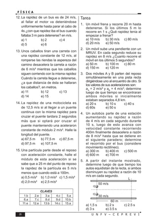 26 U N F V – C E P R E V I
F Í S I C A
12. La rapidez de un bus es de 24 m/s,
al fallar el motor va deteniéndose
uniformemente hasta parar al cabo de
4s ¿con que rapidez iba el bus cuando
faltaba 3 m para detenerse? en m/s.
a) 1 b) 2 c) 4
d) 5 e) 6
13. Unos caballos tiran una carreta con
una rapidez constante de 12 m/s, al
romperse las riendas la aspereza del
camino desacelera la carreta a razón
de 6 m/s² mientras que los caballos
siguen corriendo con la misma rapidez
Cuándo la carreta llegue a detenerse,
¿a que distancia de ésta se hallaran
los caballos?, en metros.
a) 11 b) 12 c) 13
d) 14 e) 15
14. La rapidez de una motocicleta es
de 12,5 m/s si al llegar a un puente
continua con la misma rapidez para
cruzar el puente tardara 2 segundos
más que si optará por cruzar el
puente manteniendo una aceleraron
constante de módulo 2 m/s². Halle la
longitud del puente.
a) 67,5 m b) 77,5 m c) 87,5 m
d) 97,5 m e) 107,5 m
15. Una partícula parte desde el reposo
con aceleración constante, halle el
módulo de esta aceleración si se
sabe que a 25 m del punto de reposo
la rapidez de la partícula es 5 m/s
menos que cuando está a 100m.
a) 0,5 m/s² b) 1,0 m/s² c) 1,5 m/s²
d) 2,0 m/s² e) 2,5 m/s²
CLAVES
1.b 2.e 3.a 4.c 5.a
6.a 7.c 8.d 9.d 10.b
11.e 12.e 13.b 14.c 15.a
Tarea
1. Un móvil frena y recorre 20 m hasta
detenerse. Si los últimos 5 m lo
recorre en 1 s ¿Qué rapidez tenia al
empezar a frenar?
a) 10 m/s b) 30 m/s c) 80 m/s
d) 20 m/s e) 50 m/s
2. Un móvil sube una pendiente con un
MRUV. En cada segundo reduce su
rapidez en 8 m/s ¿Cuanto recorre el
móvil en los últimos 5 segundos?
a) 50 m b) 100 m c) 80 m
d) 150 m e) 120 m
3. Dos móviles A y B parten del reposo
simultáneamente en una pista recta
dirigiéndose uno al encuentro de otro. Si
los valores de sus aceleraciones son:
aA
= 2 m/s² y aB
= 4 m/s²; determine
luego de que tiempo se encontraran
ambos móviles si inicialmente
estaban separados 4,8 km.
a) 20 s b) 10 s c) 40 s
d) 60s e) 50 s
4. Un autobús parte de una estación
aumentando su rapidez a razón
de 4 m/s en cada segundo durante
10 s, luego de esto avanza con
velocidad constante recorriendo
400m finalmente desacelera a razón
de 8 m/s² hasta que se detiene en
el siguiente paradero; determine
el recorrido por el bus (considere
movimiento rectilíneo).
a) 300 m b) 400 m c) 500 m
d) 600 m e) 700 m
5. A partir del instante mostrado,
determine luego de que tiempo los
autos equidistan de la recta, si ambos
disminuyen su rapidez a razón de 10
m/s en cada segundo.
50 m/s
L
30 m/s
60 m
a) 1,5 s b) 2 s c) 2.5 s
d) 3 s e) 3.5 s
 