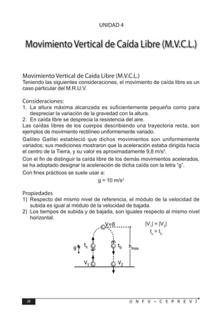 28 U N F V – C E P R E V I
F Í S I C A
Movimiento Vertical de Caída Libre (M.V.C.L.)
Movimiento Vertical de Caída Libre (M.V.C.L.)
Teniendo las siguientes consideraciones, el movimiento de caída libre es un
caso particular del M.R.U.V.
Consideraciones:
1. La altura máxima alcanzada es suficientemente pequeña como para
despreciar la variación de la gravedad con la altura.
2. En caída libre se desprecia la resistencia del aire.
Las caídas libres de los cuerpos describiendo una trayectoria recta, son
ejemplos de movimiento rectilíneo uniformemente variado.
Galileo Galilei estableció que dichos movimientos son uniformemente
variados; sus mediciones mostraron que la aceleración estaba dirigida hacia
el centro de la Tierra, y su valor es aproximadamente 9,8 m/s2
.
Con el fin de distinguir la caída libre de los demás movimientos acelerados,
se ha adoptado designar la aceleración de dicha caída con la letra “g”.
Con fines prácticos se suele usar a:
g = 10 m/s2
Propiedades
1) Respecto del mismo nivel de referencia, el módulo de la velocidad de
subida es igual al módulo de la velocidad de bajada.
2) Los tiempos de subida y de bajada, son iguales respecto al mismo nivel
horizontal.
|V1
| = |V2
|
ts
= tb
ts tb
V1 V2
g
V=0
hmax
UNIDAD 4
 