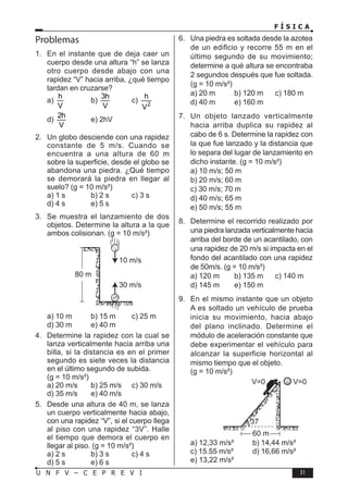 F Í S I C A
31
U N F V – C E P R E V I
Problemas
1. En el instante que de deja caer un
cuerpo desde una altura “h” se lanza
otro cuerpo desde abajo con una
rapidez “V” hacia arriba, ¿qué tiempo
tardan en cruzarse?
a)
h
V
b)
3h
V
c) 2
h
V
d)
2h
V
e) 2hV
2. Un globo desciende con una rapidez
constante de 5 m/s. Cuando se
encuentra a una altura de 60 m
sobre la superficie, desde el globo se
abandona una piedra. ¿Qué tiempo
se demorará la piedra en llegar al
suelo? (g = 10 m/s²)
a) 1 s b) 2 s c) 3 s
d) 4 s e) 5 s
3. Se muestra el lanzamiento de dos
objetos. Determine la altura a la que
ambos colisionan. (g = 10 m/s²)
10 m/s
30 m/s
80 m
a) 10 m b) 15 m c) 25 m
d) 30 m e) 40 m
4. Determine la rapidez con la cual se
lanza verticalmente hacia arriba una
billa, si la distancia es en el primer
segundo es siete veces la distancia
en el último segundo de subida.
(g = 10 m/s²)
a) 20 m/s b) 25 m/s c) 30 m/s
d) 35 m/s e) 40 m/s
5. Desde una altura de 40 m, se lanza
un cuerpo verticalmente hacia abajo,
con una rapidez “V”, si el cuerpo llega
al piso con una rapidez “3V”. Halle
el tiempo que demora el cuerpo en
llegar al piso. (g = 10 m/s²)
a) 2 s b) 3 s c) 4 s
d) 5 s e) 6 s
6. Una piedra es soltada desde la azotea
de un edificio y recorre 55 m en el
último segundo de su movimiento;
determine a qué altura se encontraba
2 segundos después que fue soltada.
(g = 10 m/s²)
a) 20 m b) 120 m c) 180 m
d) 40 m e) 160 m
7. Un objeto lanzado verticalmente
hacia arriba duplica su rapidez al
cabo de 6 s. Determine la rapidez con
la que fue lanzado y la distancia que
lo separa del lugar de lanzamiento en
dicho instante. (g = 10 m/s²)
a) 10 m/s; 50 m
b) 20 m/s; 60 m
c) 30 m/s; 70 m
d) 40 m/s; 65 m
e) 50 m/s; 55 m
8. Determine el recorrido realizado por
una piedra lanzada verticalmente hacia
arriba del borde de un acantilado, con
una rapidez de 20 m/s si impacta en el
fondo del acantilado con una rapidez
de 50m/s. (g = 10 m/s²)
a) 120 m b) 135 m c) 140 m
d) 145 m e) 150 m
9. En el mismo instante que un objeto
A es soltado un vehículo de prueba
inicia su movimiento, hacia abajo
del plano inclinado. Determine el
módulo de aceleración constante que
debe experimentar el vehículo para
alcanzar la superficie horizontal al
mismo tiempo que el objeto.
(g = 10 m/s²)
V=0 V=0
37
60 m
a) 12,33 m/s² b) 14,44 m/s²
c) 15.55 m/s² d) 16,66 m/s²
e) 13,22 m/s²
 