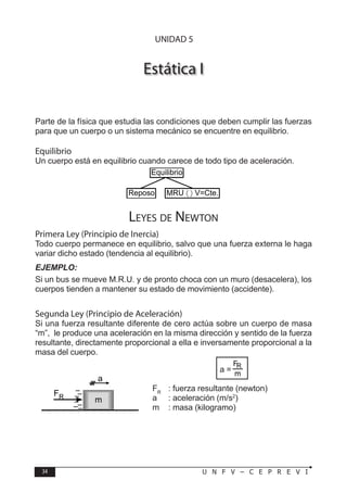34 U N F V – C E P R E V I
F Í S I C A
Estática I
Parte de la física que estudia las condiciones que deben cumplir las fuerzas
para que un cuerpo o un sistema mecánico se encuentre en equilibrio.
Equilibrio
Un cuerpo está en equilibrio cuando carece de todo tipo de aceleración.
Leyes de Newton
Primera Ley (Principio de Inercia)
Todo cuerpo permanece en equilibrio, salvo que una fuerza externa le haga
variar dicho estado (tendencia al equilibrio).
EJEMPLO:
Si un bus se mueve M.R.U. y de pronto choca con un muro (desacelera), los
cuerpos tienden a mantener su estado de movimiento (accidente).
Segunda Ley (Principio de Aceleración)
Si una fuerza resultante diferente de cero actúa sobre un cuerpo de masa
“m”, le produce una aceleración en la misma dirección y sentido de la fuerza
resultante, directamente proporcional a ella e inversamente proporcional a la
masa del cuerpo.
a =
FR
: fuerza resultante (newton)
a : aceleración (m/s2
)
m : masa (kilogramo)
Equilibrio
Reposo MRU 〈 〉 V=Cte.
FR
a
m
UNIDAD 5
 