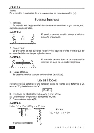 36 U N F V – C E P R E V I
F Í S I C A
Fuerza
Es la medida cuantitativa de una interacción; se mide en newton (N).
Fuerzas Internas
1. Tensión
Es aquella fuerza generada internamente en un cable, soga, barras, etc.,
cuando están estiradas.
EJEMPLO:
El sentido de una tensión siempre indica a
un corte imaginario.
2. Compresión
Se presenta en los cuerpos rígidos y es aquella fuerza interna que se
opone a la deformación por aplastamiento.
EJEMPLO:
El sentido de una fuerza de compresión
siempre se aleja de un corte imaginario.
3. Fuerza Elástica
Se presenta en los cuerpos deformables (elásticos).
Ley de Hooke
Roberto Hooke establece una relación entre la fuerza que deforma a un
resorte “F” y la deformación “x”.
F = K·x
K : constante de elasticidad del resorte (N/m ; N/cm).
x : Deformación longitudinal del resorte (m, cm)
F : Fuerza deformadora (N)
EJEMPLO:
Hallar “x”; si: F = 100N y K = 50 N/m.
F = K·x
100 = 50x ; x = 2m
T
P J
FC
L
F
K
x
Fuerza deformadora:
 