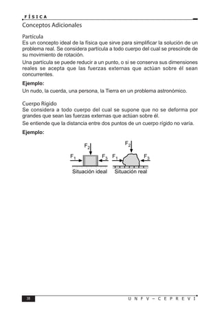 38 U N F V – C E P R E V I
F Í S I C A
Conceptos Adicionales
Partícula
Es un concepto ideal de la física que sirve para simplificar la solución de un
problema real. Se considera partícula a todo cuerpo del cual se prescinde de
su movimiento de rotación.
Una partícula se puede reducir a un punto, o si se conserva sus dimensiones
reales se acepta que las fuerzas externas que actúan sobre él sean
concurrentes.
Ejemplo:
Un nudo, la cuerda, una persona, la Tierra en un problema astronómico.
Cuerpo Rígido
Se considera a todo cuerpo del cual se supone que no se deforma por
grandes que sean las fuerzas externas que actúan sobre él.
Se entiende que la distancia entre dos puntos de un cuerpo rígido no varía.
Ejemplo:
F1 F3
F2
F1 F3
F2
Situación ideal Situación real
 
