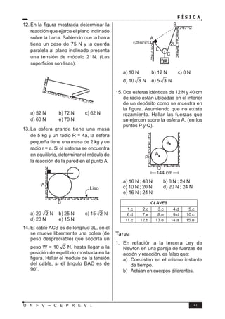 F Í S I C A
41
U N F V – C E P R E V I
12. En la figura mostrada determinar la
reacción que ejerce el plano inclinado
sobre la barra. Sabiendo que la barra
tiene un peso de 75 N y la cuerda
paralela al plano inclinado presenta
una tensión de módulo 21N. (Las
superficies son lisas).
a) 52 N b) 72 N c) 62 N
d) 60 N e) 70 N
13. La esfera grande tiene una masa
de 5 kg y un radio R = 4a, la esfera
pequeña tiene una masa de 2 kg y un
radio r = a. Si el sistema se encuentra
en equilibrio, determinar el módulo de
la reacción de la pared en el punto A.
A
B
Liso
a) 20 2 N b) 25 N c) 15 2 N
d) 20 N e) 15 N
14. El cable ACB es de longitud 3L, en el
se mueve libremente una polea (de
peso despreciable) que soporta un
peso W = 10 3 N, hasta llegar a la
posición de equilibrio mostrada en la
figura. Hallar el módulo de la tensión
del cable, si el ángulo BAC es de
90°.
A
C
B
L
2L
W
a) 10 N b) 12 N c) 8 N
d) 10 3 N e) 5 3 N
15. Dos esferas idénticas de 12 N y 40 cm
de radio están ubicadas en el interior
de un depósito como se muestra en
la figura. Asumiendo que no existe
rozamiento. Hallar las fuerzas que
se ejercen sobre la esfera A. (en los
puntos P y Q).
A
P
Q
144 cm
B
a) 16 N ; 48 N b) 8 N ; 24 N
c) 10 N ; 20 N d) 20 N ; 24 N
e) 16 N ; 24 N
CLAVES
1.c 2.c 3.c 4.d 5.c
6.d 7.e 8.e 9.d 10.c
11.c 12.b 13.e 14.a 15.e
Tarea
1. En relación a la tercera Ley de
Newton en una pareja de fuerzas de
acción y reacción, es falso que:
a) Coexisten en el mismo instante
de tiempo.
b) Actúan en cuerpos diferentes.
 