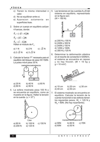 42 U N F V – C E P R E V I
F Í S I C A
c) Tienen la misma intensidad ó
valor.
d) No se equilibran entre si.
e) Aparecen solamente en
superficies lisas.
2. Sobre un cuerpo en equilibrio actúan
4 fuerzas, donde:
1
F ( 2i 4 j)N
=− +
  
2
F (3i j)N
= +
  
3
F ( i 3 j)N
= −
  
Hallar el modulo de F4
.
a) 1 N b) 2 N c) 2 N
d) 2 2 N e) 3 2 N
3. Calcular la fuerza “F” necesaria para el
equilibrio del bloque de peso W=150N.
La polea móvil pesa 30 N.
F
W
a) 20 N b) 40 N c) 60 N
d) 80 N e) 90 N
4. La esfera mostrada pesa 100 N y
se encuentra en equilibrio, como se
muestra en la figura. Hallar la tensión
en la cuerda. (α = 37°)
Lisa
a) 80 N b) 100 N c) 150 N
d) 200 N e) 125 N
5. Las tensiones en las cuerdas A y B del
sistema en equilibrio, representado
en la figura son:
(W = 180 N)
53
A
B
W
a) 200 N y 100 N
b) 240N y 300 N
c) 240N y 150 N
d) 120N y 150N
e) 300 N y 120 N
6. Determinar la deformación elástica
en el resorte de constante k=200N/m,
el sistema se encuentra en reposo
y no hay fricción. (M = 10 kg y
g = 10 m/s²)
37
M
k
a) 10 cm b) 20 cm c) 30 cm
d) 40 cm e) 50 cm
7. El sistema mostrado se encuentra en
equilibrio. Calcular la tensión de la
cuerda horizontal si las esferas tienen
los siguientes pesos. WA
= 120 N y
WB
= 80N. (No hay rozamiento).
53
A
B
a) 90N b) 80 N c) 70N
d) 60N e) 50 N
 